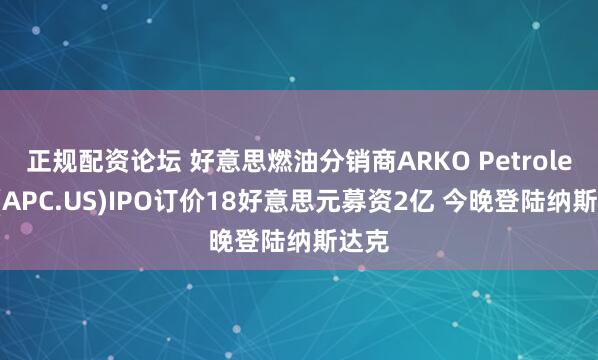 正规配资论坛 好意思燃油分销商ARKO Petroleum(APC.US)IPO订价18好意思元募资2亿 今晚登陆纳斯达克