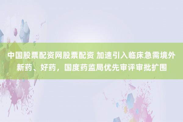 中国股票配资网股票配资 加速引入临床急需境外新药、好药，国度药监局优先审评审批扩围