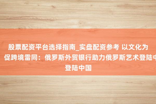 股票配资平台选择指南_实盘配资参考 以文化为桥，促跨境雷同：俄罗斯外贸银行助力俄罗斯艺术登陆中国