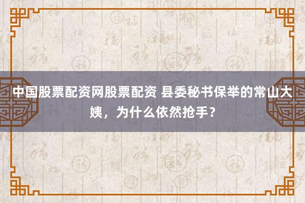 中国股票配资网股票配资 县委秘书保举的常山大姨，为什么依然抢手？