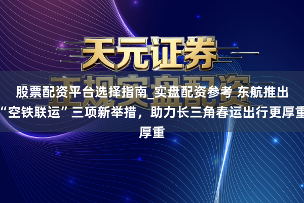 股票配资平台选择指南_实盘配资参考 东航推出“空铁联运”三项新举措，助力长三角春运出行更厚重