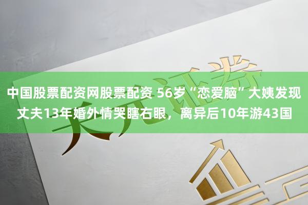 中国股票配资网股票配资 56岁“恋爱脑”大姨发现丈夫13年婚外情哭瞎右眼，离异后10年游43国