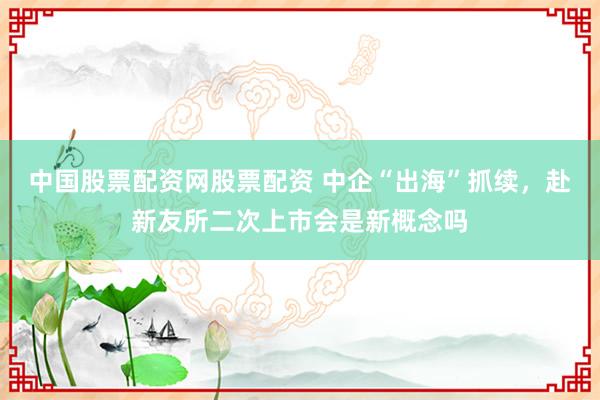 中国股票配资网股票配资 中企“出海”抓续，赴新友所二次上市会是新概念吗