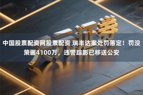 中国股票配资网股票配资 瑞丰达案处罚落定！罚没策画4100万，违警踪影已移送公安