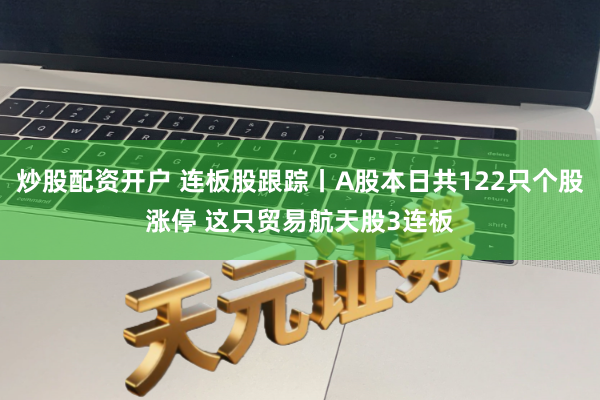 炒股配资开户 连板股跟踪丨A股本日共122只个股涨停 这只贸易航天股3连板