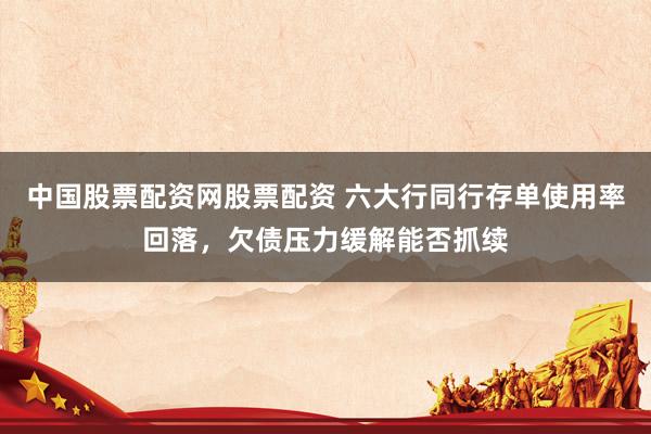 中国股票配资网股票配资 六大行同行存单使用率回落，欠债压力缓解能否抓续