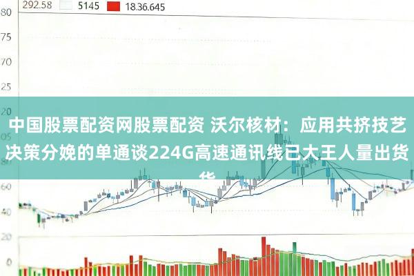 中国股票配资网股票配资 沃尔核材：应用共挤技艺决策分娩的单通谈224G高速通讯线已大王人量出货
