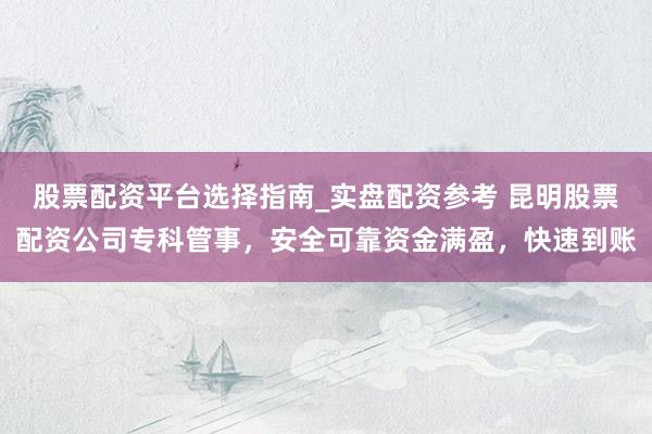 股票配资平台选择指南_实盘配资参考 昆明股票配资公司专科管事，安全可靠资金满盈，快速到账