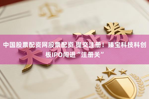 中国股票配资网股票配资 提交注册！臻宝科技科创板IPO闯进“注册关”