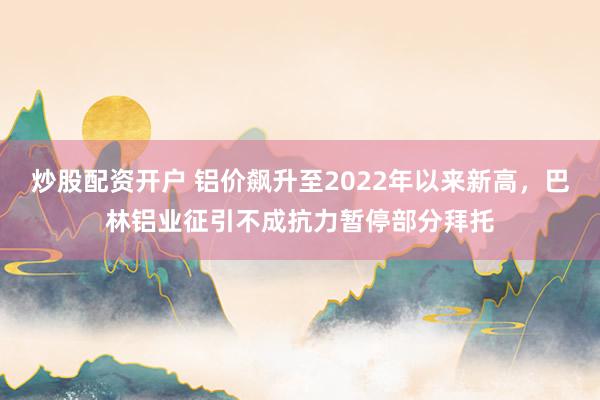 炒股配资开户 铝价飙升至2022年以来新高，巴林铝业征引不成抗力暂停部分拜托