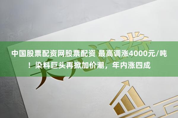 中国股票配资网股票配资 最高调涨4000元/吨！染料巨头再掀加价潮，年内涨四成