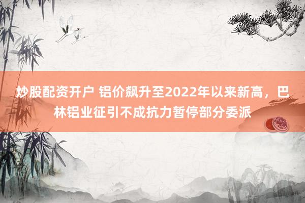 炒股配资开户 铝价飙升至2022年以来新高，巴林铝业征引不成抗力暂停部分委派