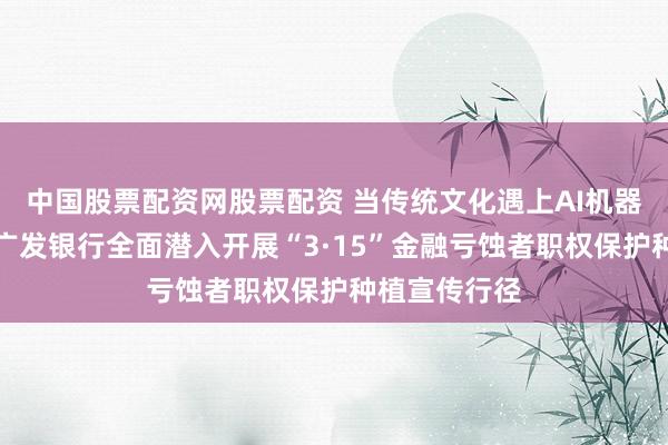 中国股票配资网股票配资 当传统文化遇上AI机器东说念主：广发银行全面潜入开展“3·15”金融亏蚀者职权保护种植宣传行径