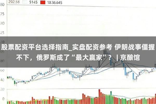 股票配资平台选择指南_实盘配资参考 伊朗战事僵握不下，俄罗斯成了“最大赢家”？ | 京酿馆