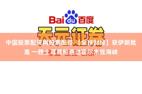 中国股票配资网股票配资 【全球财经】获伊朗批准 一艘土耳其船通过霍尔木兹海峡