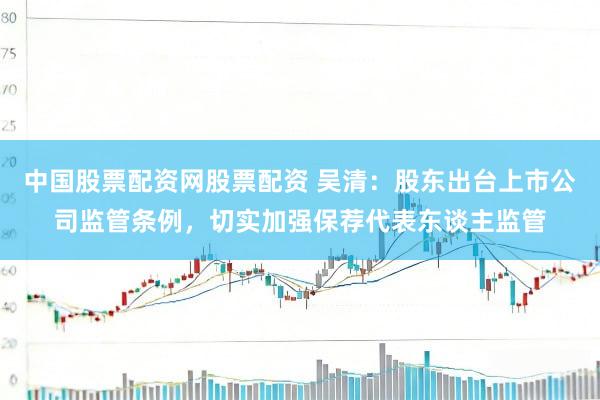 中国股票配资网股票配资 吴清：股东出台上市公司监管条例，切实加强保荐代表东谈主监管