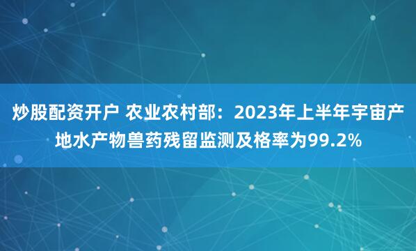 炒股配资开户 农业农村部：2023年上半年宇宙产地水产物兽药残留监测及格率为99.2%