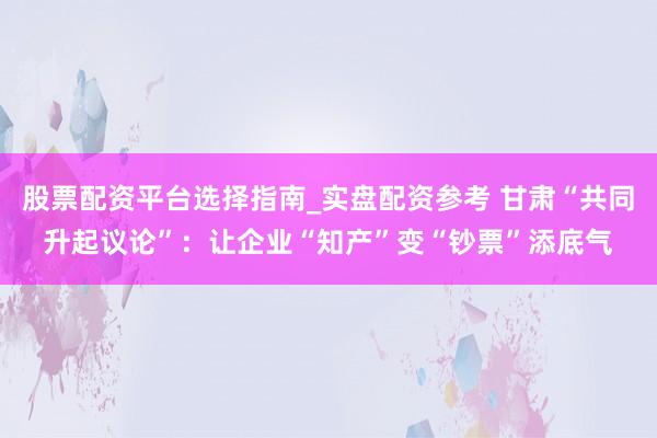 股票配资平台选择指南_实盘配资参考 甘肃“共同升起议论”:让企业“知产”变“钞票”添底气