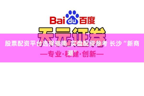 股票配资平台选择指南_实盘配资参考 长沙“新商潮”