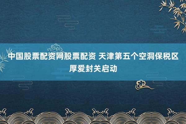 中国股票配资网股票配资 天津第五个空洞保税区厚爱封关启动