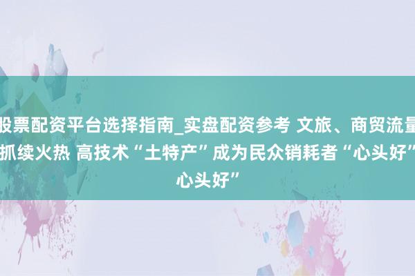股票配资平台选择指南_实盘配资参考 文旅、商贸流量抓续火热 高技术“土特产”成为民众销耗者“心头好”