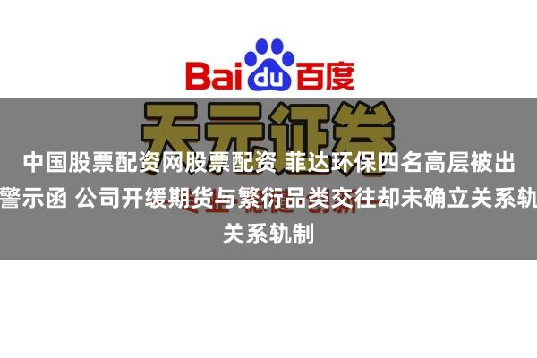 中国股票配资网股票配资 菲达环保四名高层被出具警示函 公司开缓期货与繁衍品类交往却未确立关系轨制