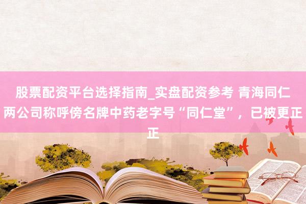 股票配资平台选择指南_实盘配资参考 青海同仁两公司称呼傍名牌中药老字号“同仁堂”，已被更正
