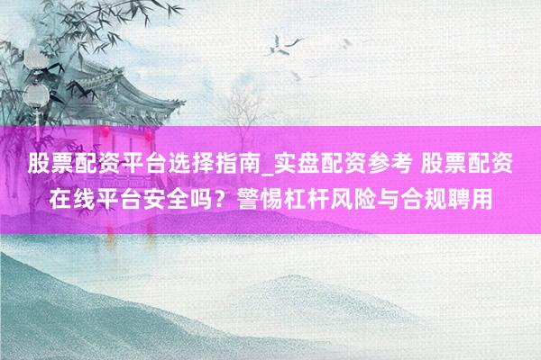 股票配资平台选择指南_实盘配资参考 股票配资在线平台安全吗？警惕杠杆风险与合规聘用