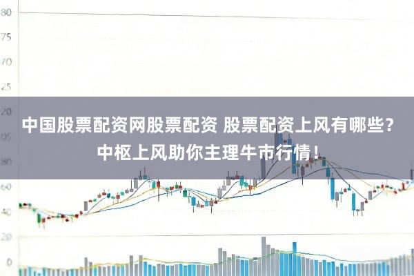 中国股票配资网股票配资 股票配资上风有哪些？中枢上风助你主理牛市行情！