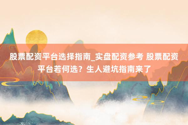股票配资平台选择指南_实盘配资参考 股票配资平台若何选？生人避坑指南来了