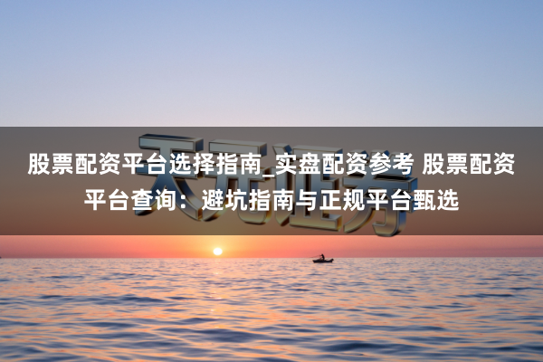 股票配资平台选择指南_实盘配资参考 股票配资平台查询：避坑指南与正规平台甄选
