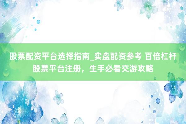 股票配资平台选择指南_实盘配资参考 百倍杠杆股票平台注册，生手必看交游攻略
